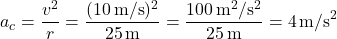 \[ a_c = \frac{v^2}{r} = \frac{(10 \, \text{m/s})^2}{25 \, \text{m}} = \frac{100 \, \text{m}^2/\text{s}^2}{25 \, \text{m}} = 4 \, \text{m/s}^2 \]