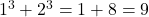 1^3 + 2^3 = 1 + 8 = 9