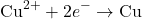 \[ \text{Cu}^{2+} + 2e^{-} \rightarrow \text{Cu} \]