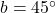 b = 45^\circ