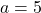 a = 5