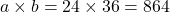 \[ a \times b = 24 \times 36 = 864 \]